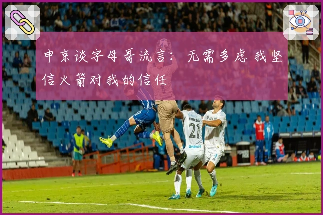 申京谈字母哥流言：无需多虑 我坚信火箭对我的信任