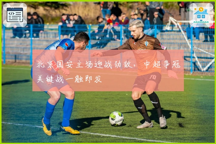 北京国安主场迎战劲敌，中超争冠关键战一触即发