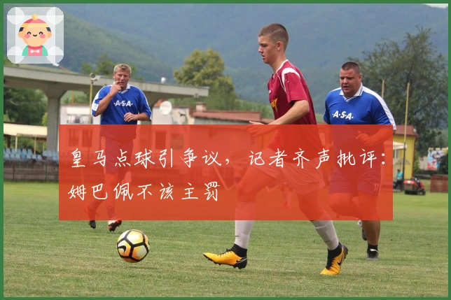 皇马点球引争议，记者齐声批评：姆巴佩不该主罚