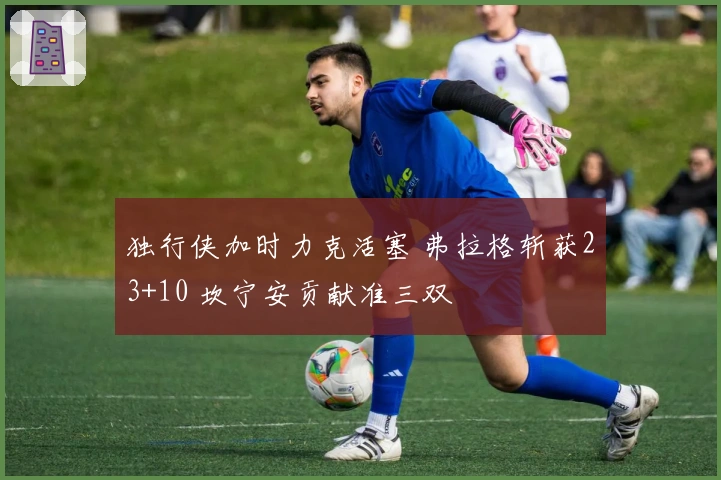 独行侠加时力克活塞 弗拉格斩获23+10 坎宁安贡献准三双