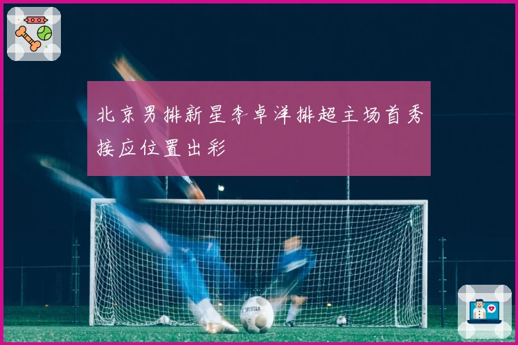 北京男排新星李卓洋排超主场首秀接应位置出彩