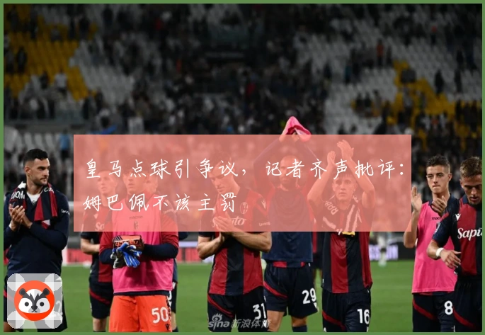 皇马点球引争议，记者齐声批评：姆巴佩不该主罚