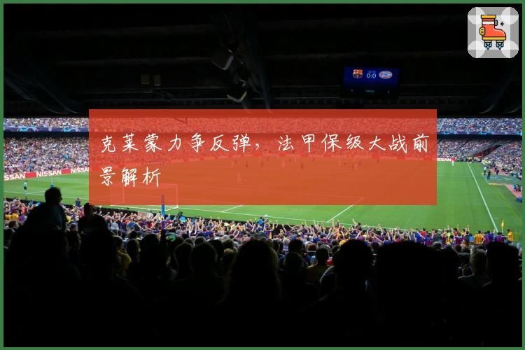 克莱蒙力争反弹，法甲保级大战前景解析