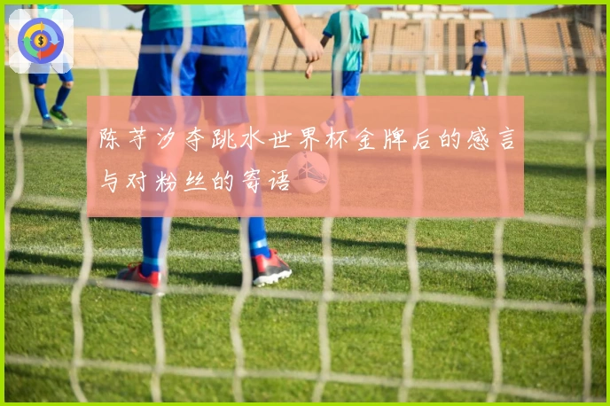 陈芋汐夺跳水世界杯金牌后的感言与对粉丝的寄语
