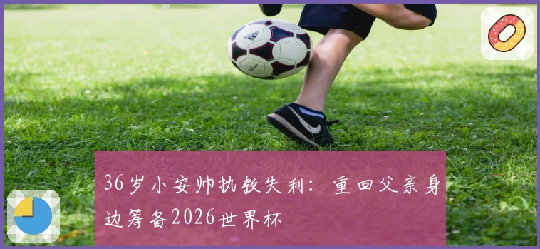 36岁小安帅执教失利：重回父亲身边筹备2026世界杯