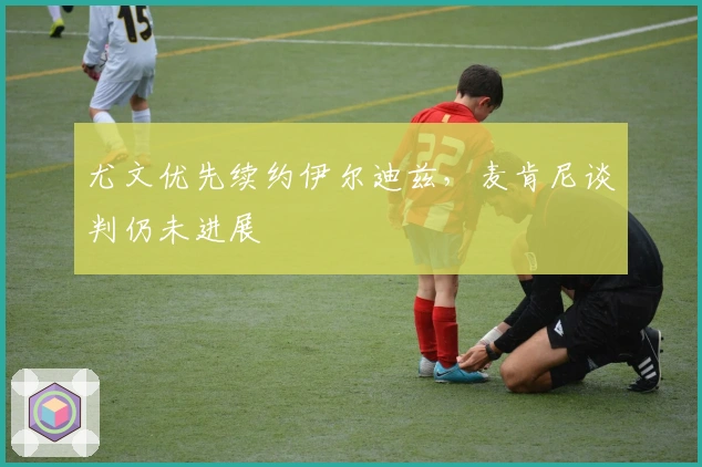 尤文优先续约伊尔迪兹，麦肯尼谈判仍未进展