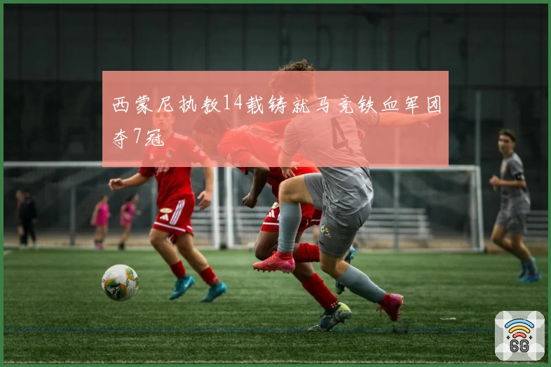 西蒙尼执教14载铸就马竞铁血军团夺7冠