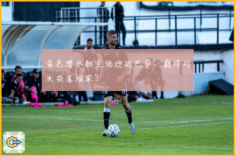 黄色潜水艇主场迎战巴萨，巅峰对决花落谁家？